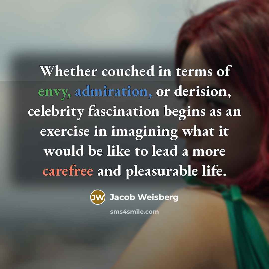 “Whether couched in terms of envy, admiration, or derision, celebrity fascination begins as an exercise in imagining what it would be like to lead a more carefree and pleasurable life.” quote by Jacob Weisberg