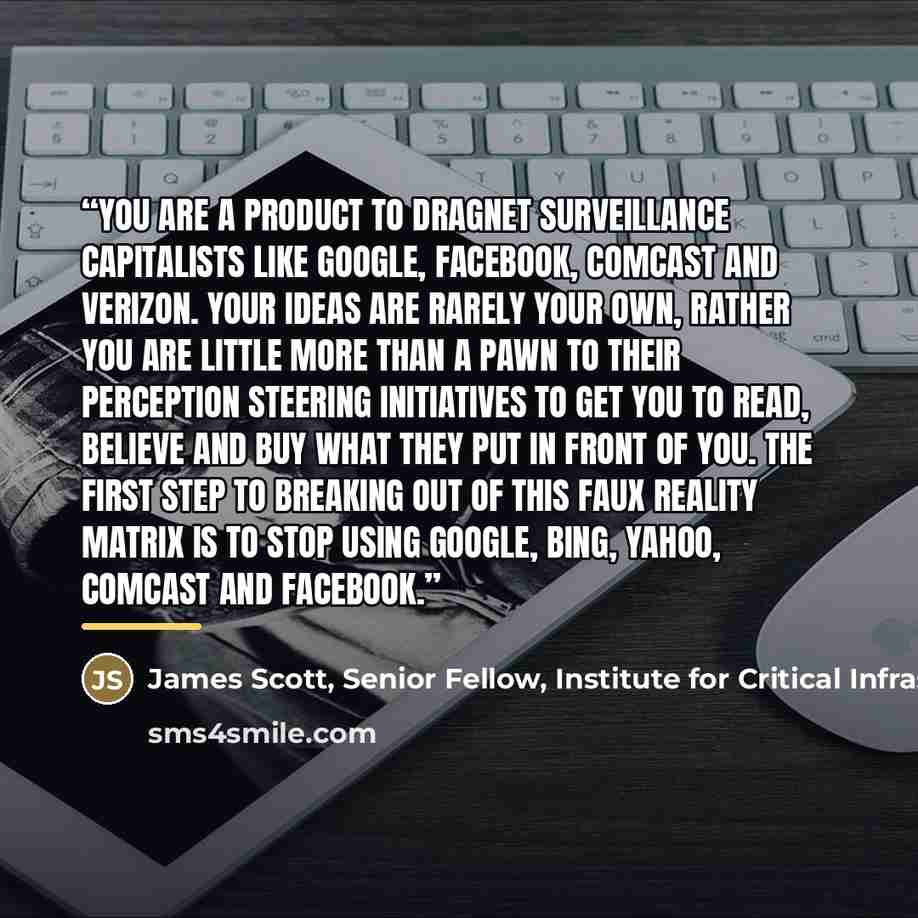 “You are a product to dragnet surveillance capitalists like Google, Facebook, Comcast and Verizon. Your ideas are rarely your own, rather you are little more than a pawn to their perception steering initiatives to get you to read, believe and buy what they put in front of you. The first step to…” quote by James Scott, Senior Fellow, Institute for Critical Infrastructure Technology