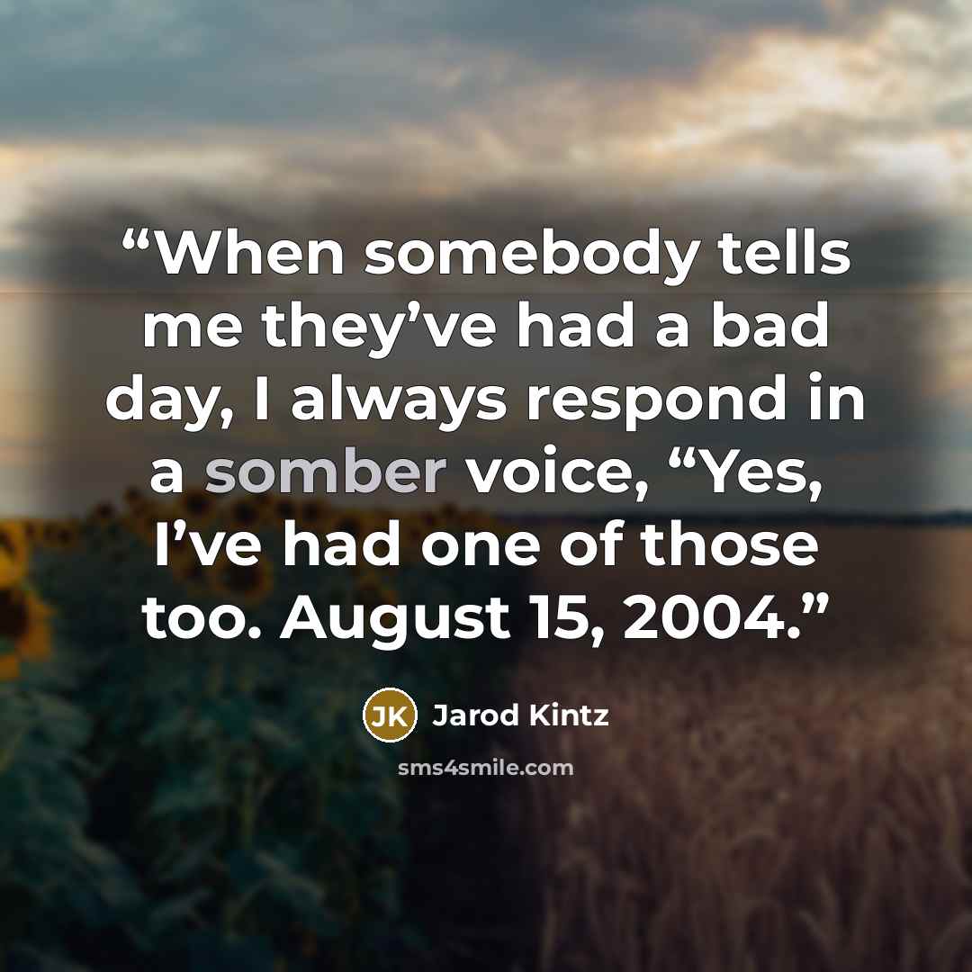“When somebody tells me they’ve had a bad day, I always respond in a somber voice, “Yes, I’ve had one of those too. August 15, 2004.” quote by Jarod Kintz