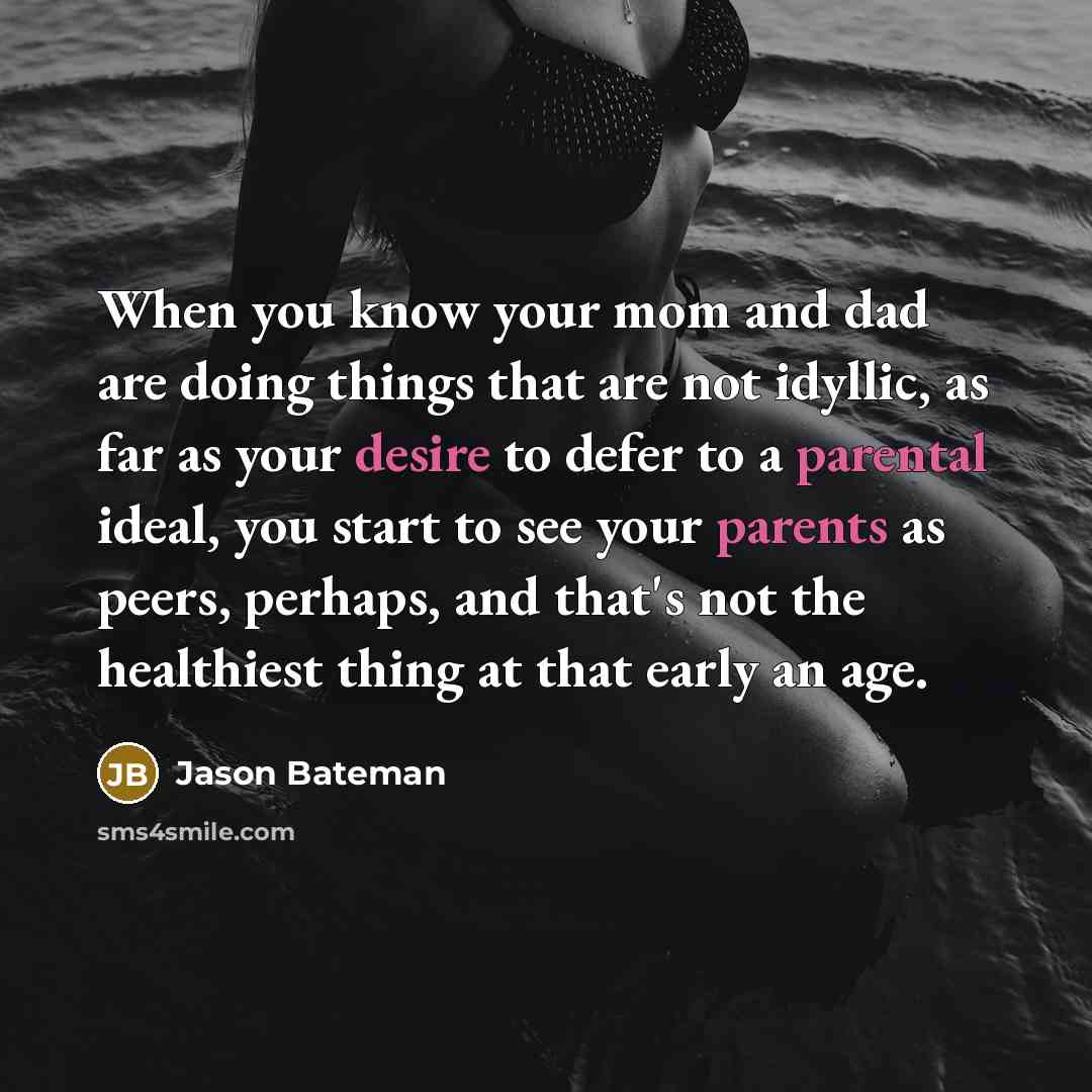 “When you know your mom and dad are doing things that are not idyllic, as far as your desire to defer to a parental ideal, you start to see your parents as peers, perhaps, and that's not the healthiest thing at that early an age.” quote by Jason Bateman