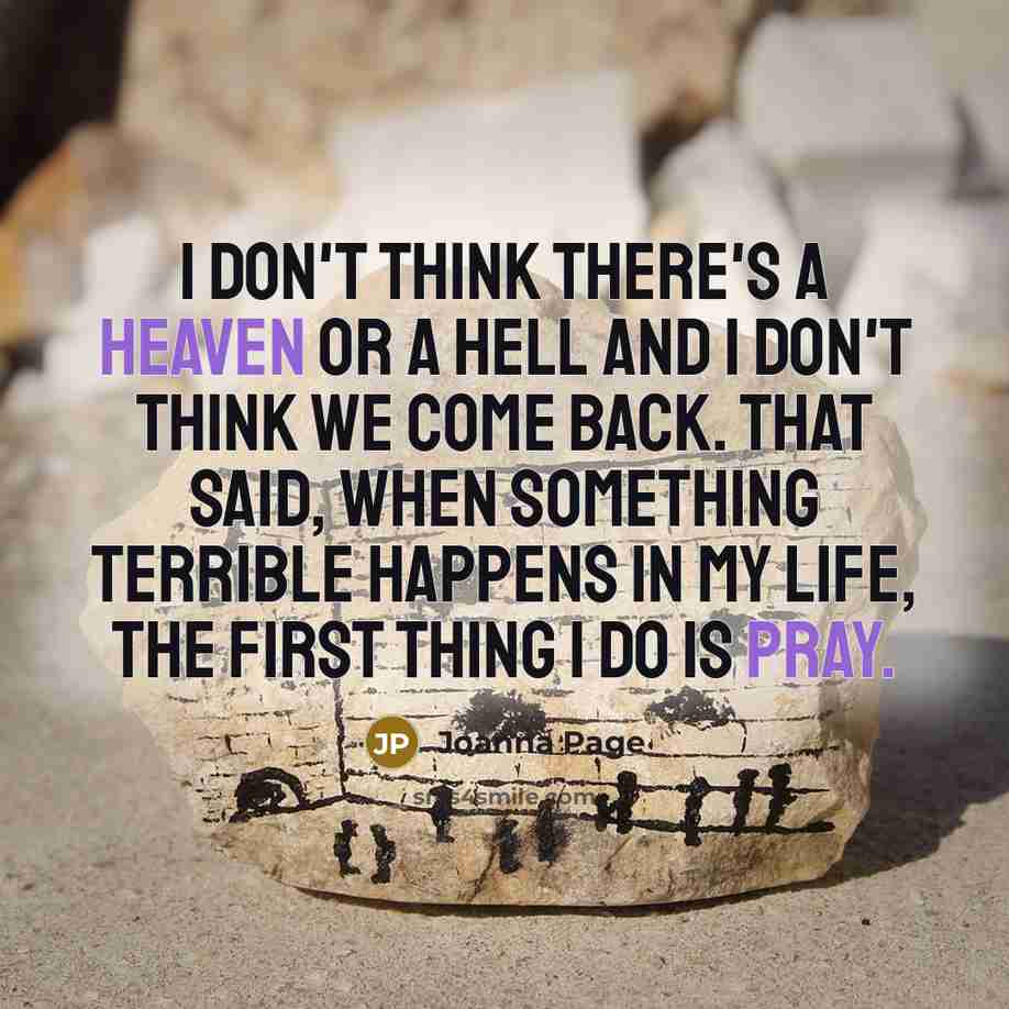 “I don't think there's a heaven or a hell and I don't think we come back. That said, when something terrible happens in my life, the first thing I do is pray.” quote by Joanna Page