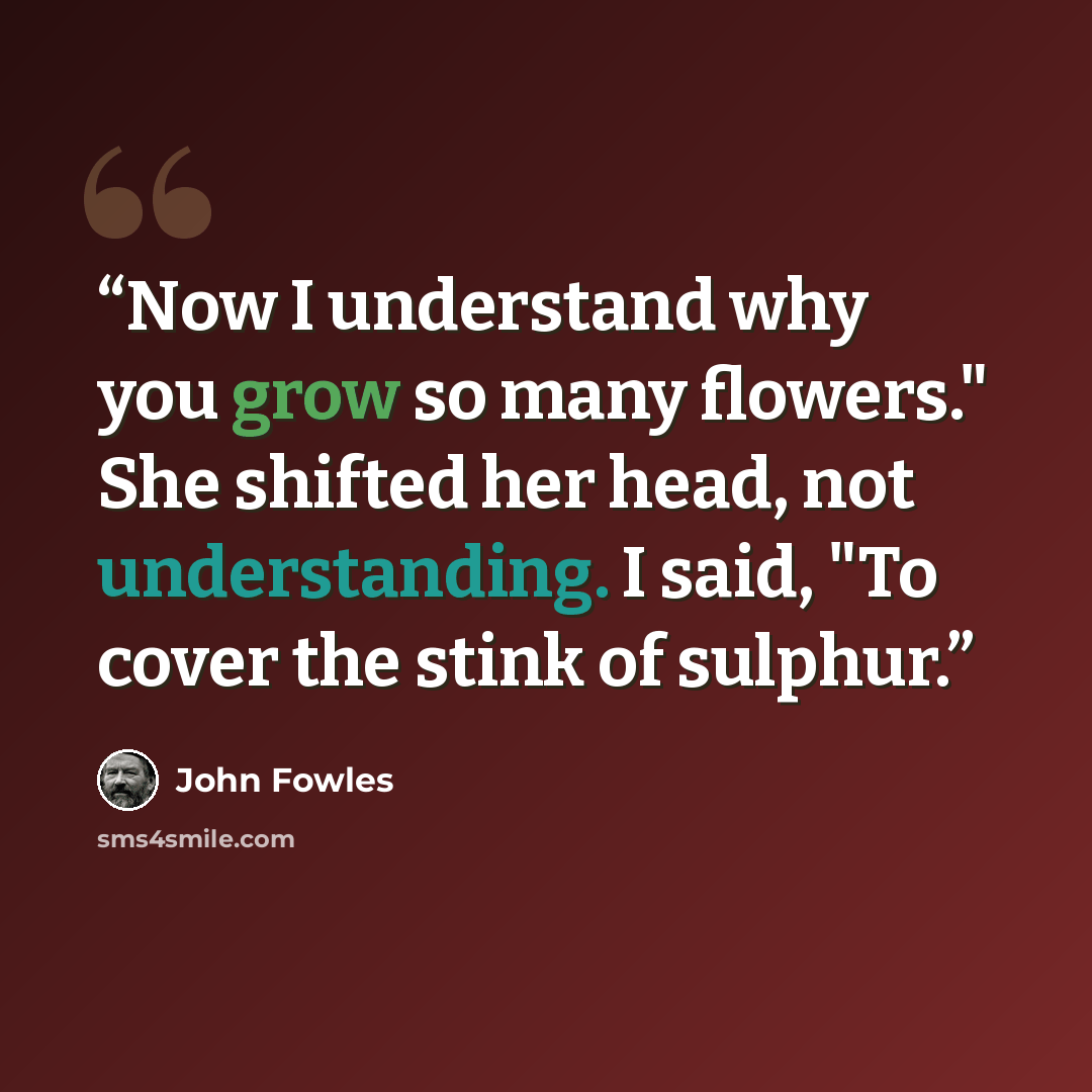 “Now I understand why you grow so many flowers." She shifted her head, not understanding. I said, "To cover the stink of sulphur.” quote by John Fowles