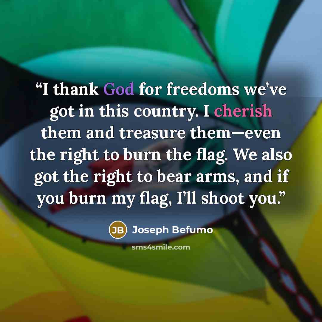 “I thank God for freedoms we’ve got in this country. I cherish them and treasure them—even the right to burn the flag. We also got the right to bear arms, and if you burn my flag, I’ll shoot you.” quote by Joseph Befumo