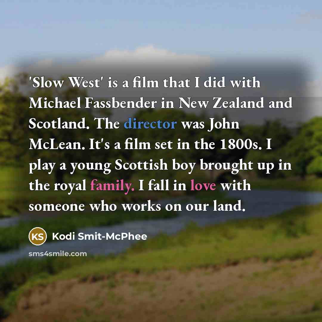 “'Slow West' is a film that I did with Michael Fassbender in New Zealand and Scotland. The director was John McLean. It's a film set in the 1800s. I play a young Scottish boy brought up in the royal family. I fall in love with someone who works on our land.” quote by Kodi Smit-McPhee