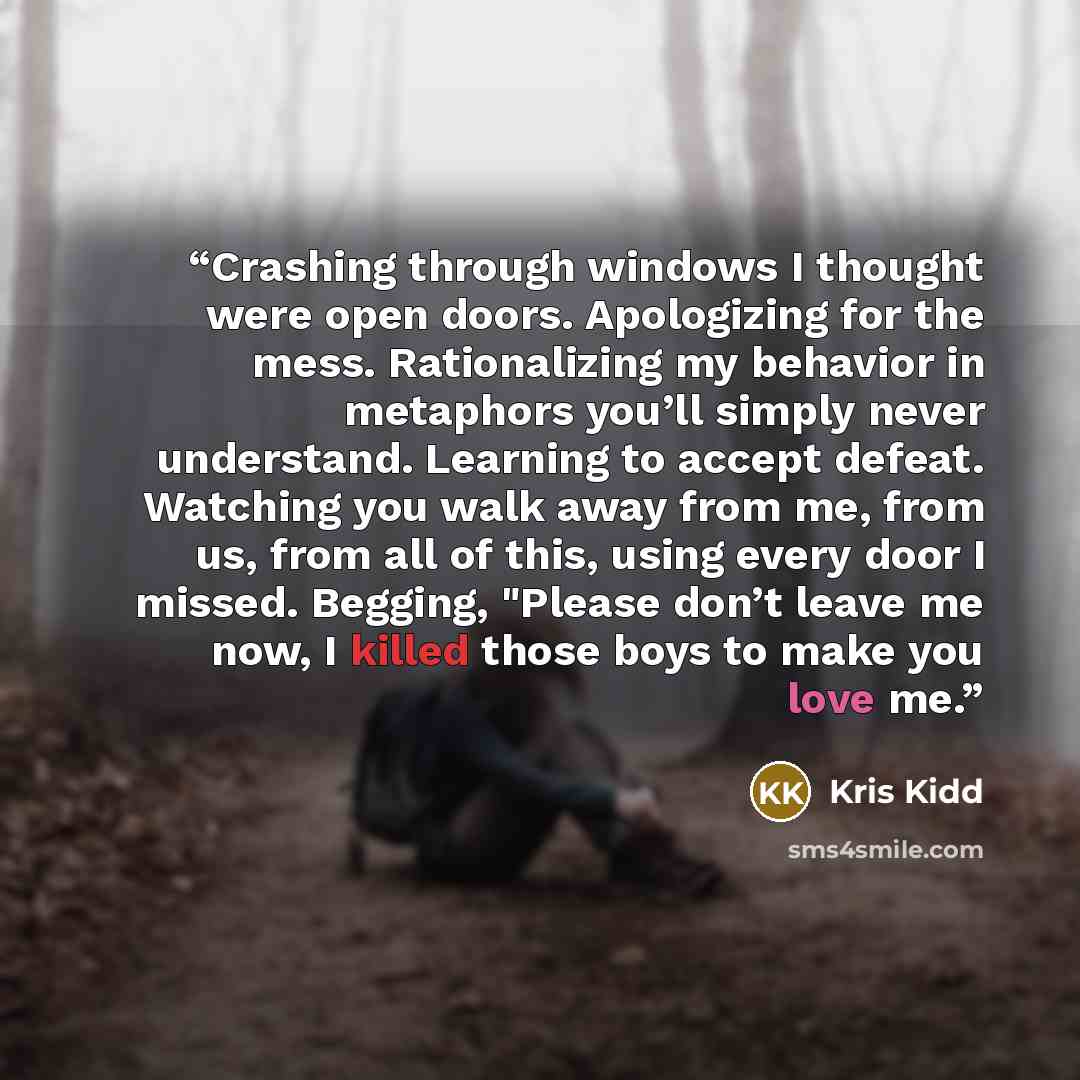 “Crashing through windows I thought were open doors. Apologizing for the mess. Rationalizing my behavior in metaphors you’ll simply never understand. Learning to accept defeat. Watching you walk away from me, from us, from all of this, using every door I missed. Begging, "Please don’t leave me now…” quote by Kris Kidd