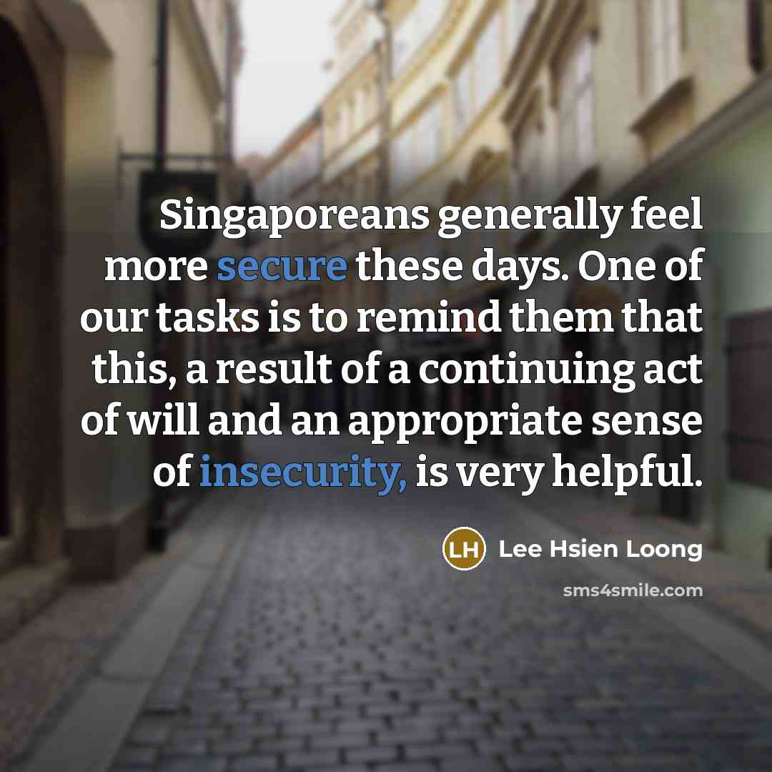 “Singaporeans generally feel more secure these days. One of our tasks is to remind them that this, a result of a continuing act of will and an appropriate sense of insecurity, is very helpful.” quote by Lee Hsien Loong
