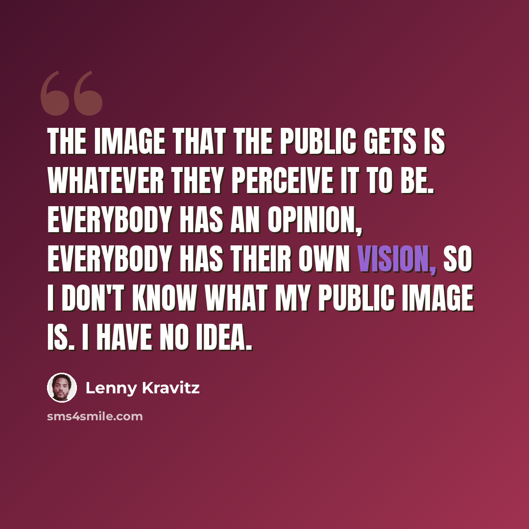 “The image that the public gets is whatever they perceive it to be. Everybody has an opinion, everybody has their own vision, so I don't know what my public image is. I have no idea.” quote by Lenny Kravitz
