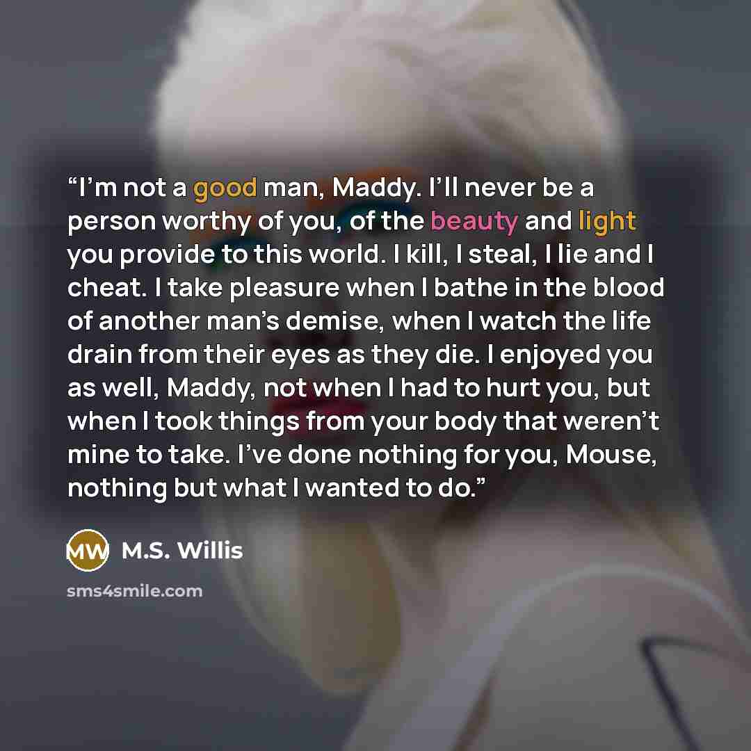 “I’m not a good man, Maddy. I’ll never be a person worthy of you, of the beauty and light you provide to this world. I kill, I steal, I lie and I cheat. I take pleasure when I bathe in the blood of another man’s demise, when I watch the life drain from their eyes as they die. I enjoyed you as well…” quote by M.S. Willis