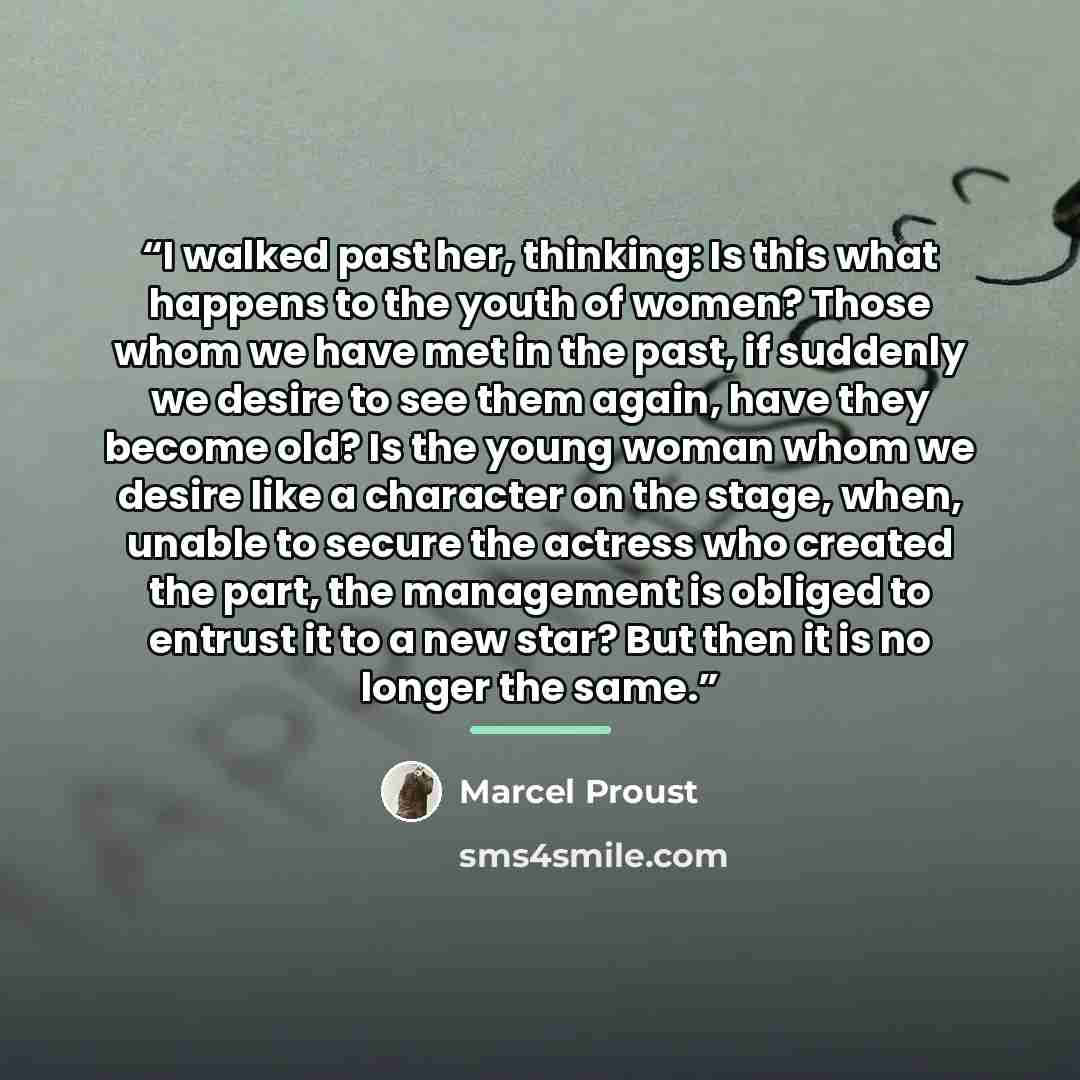 “I walked past her, thinking: Is this what happens to the youth of women? Those whom we have met in the past, if suddenly we desire to see them again, have they become old? Is the young woman whom we desire like a character on the stage, when, unable to secure the actress who created the part, the…” quote by Marcel Proust