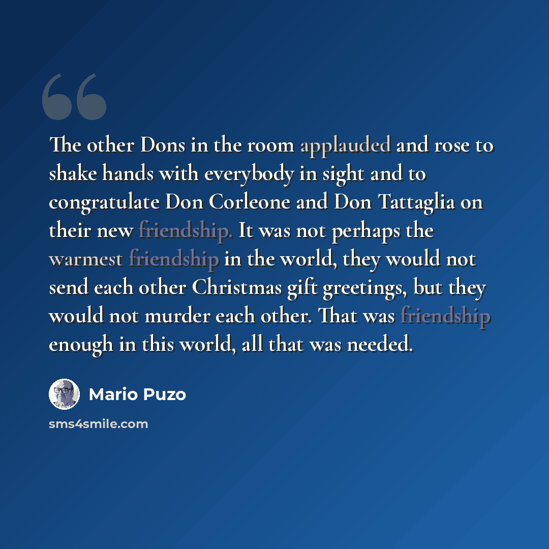 “The other Dons in the room applauded and rose to shake hands with everybody in sight and to congratulate Don Corleone and Don Tattaglia on their new friendship. It was not perhaps the warmest friendship in the world, they would not send each other Christmas gift greetings, but they would not…” quote by Mario Puzo