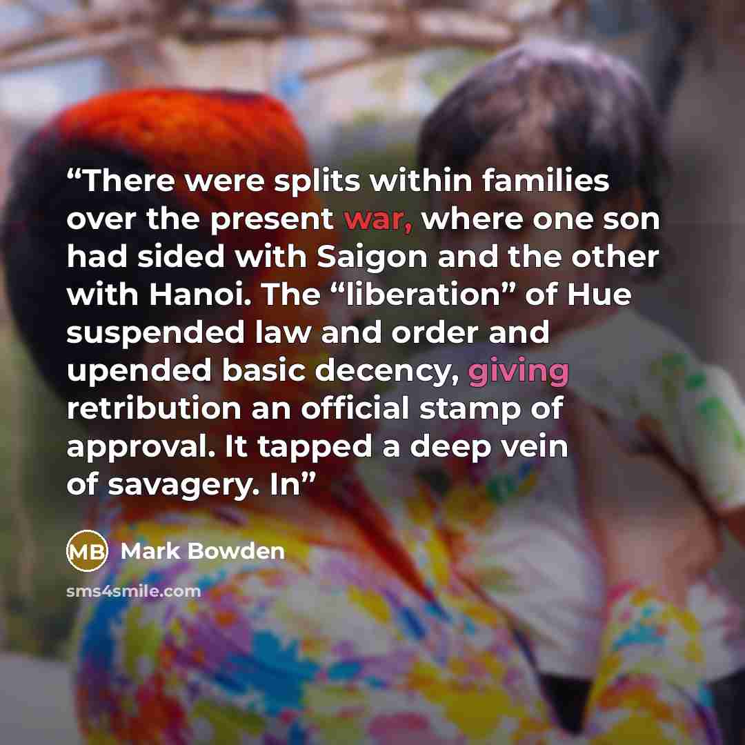 “There were splits within families over the present war, where one son had sided with Saigon and the other with Hanoi. The “liberation” of Hue suspended law and order and upended basic decency, giving retribution an official stamp of approval. It tapped a deep vein of savagery. In” quote by Mark Bowden