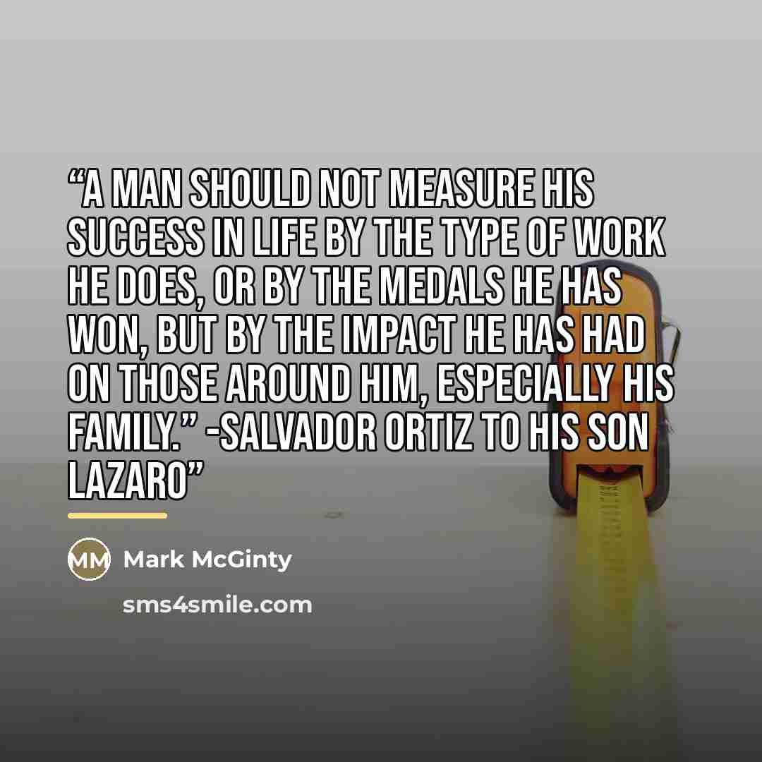 “A man should not measure his success in life by the type of work he does, or by the medals he has won, but by the impact he has had on those around him, especially his family.” -Salvador Ortiz to his son Lazaro” quote by Mark McGinty