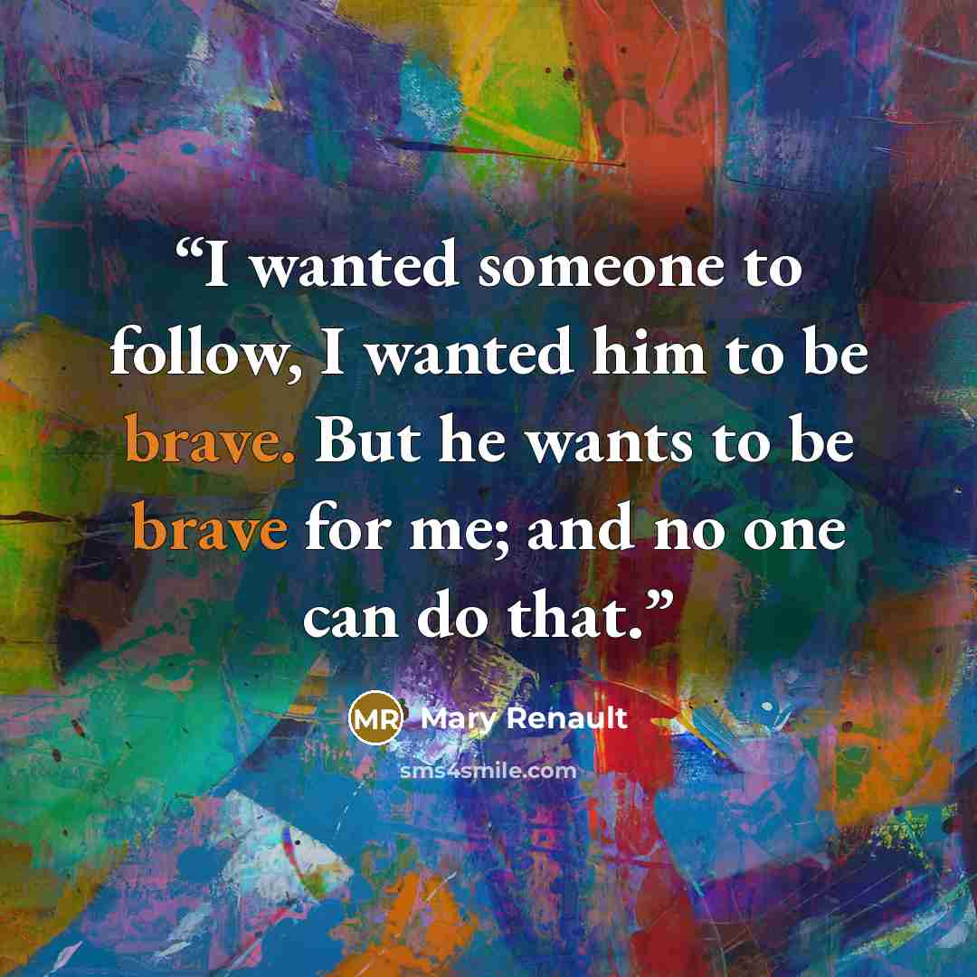 “I wanted someone to follow, I wanted him to be brave. But he wants to be brave for me; and no one can do that.” quote by Mary Renault
