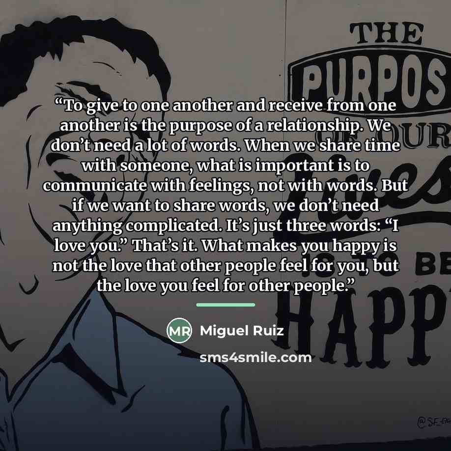 “To give to one another and receive from one another is the purpose of a relationship. We don’t need a lot of words. When we share time with someone, what is important is to communicate with feelings, not with words. But if we want to share words, we don’t need anything complicated. It’s just three…” quote by Miguel Ruiz