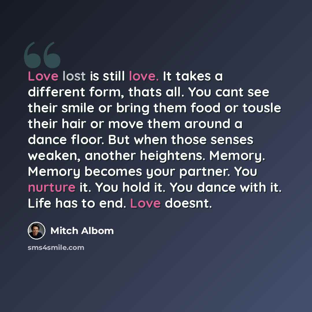 “Love lost is still love. It takes a different form, thats all. You cant see their smile or bring them food or tousle their hair or move them around a dance floor. But when those senses weaken, another heightens. Memory. Memory becomes your partner. You nurture it. You hold it. You dance with it…” quote by Mitch Albom