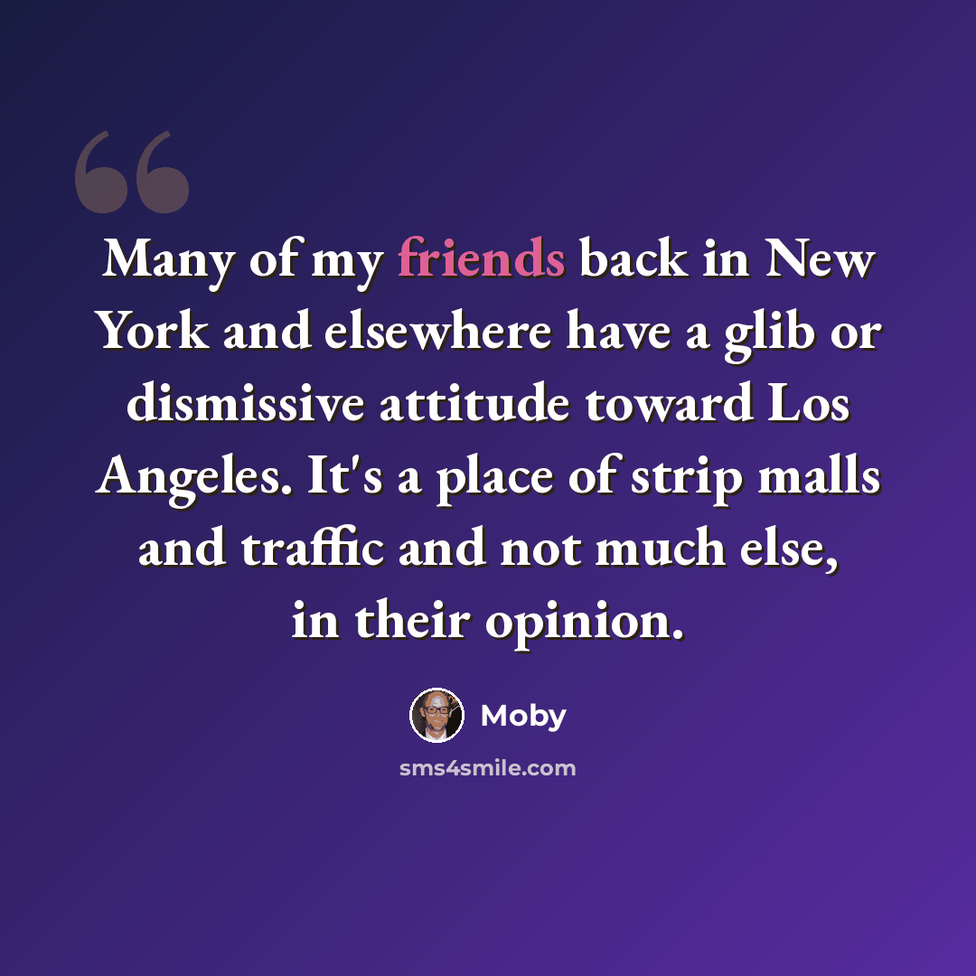 “Many of my friends back in New York and elsewhere have a glib or dismissive attitude toward Los Angeles. It's a place of strip malls and traffic and not much else, in their opinion.” quote by Moby
