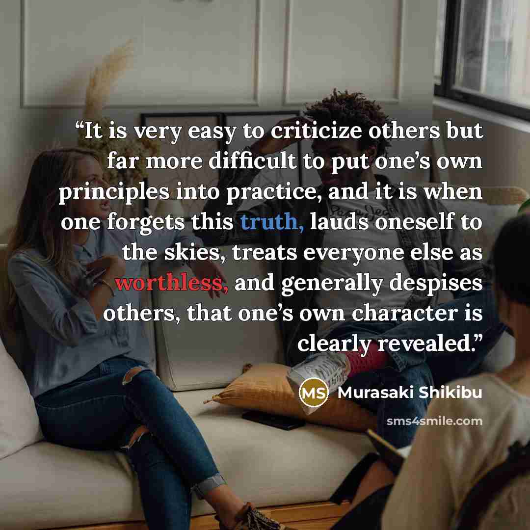 “It is very easy to criticize others but far more difficult to put one’s own principles into practice, and it is when one forgets this truth, lauds oneself to the skies, treats everyone else as worthless, and generally despises others, that one’s own character is clearly revealed.” quote by Murasaki Shikibu