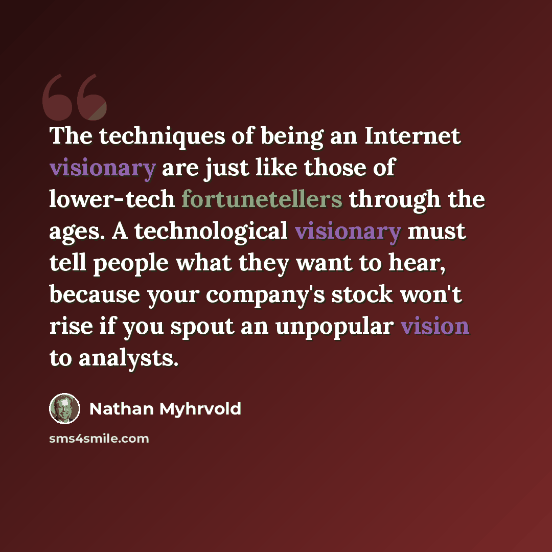 “The techniques of being an Internet visionary are just like those of lower-tech fortunetellers through the ages. A technological visionary must tell people what they want to hear, because your company's stock won't rise if you spout an unpopular vision to analysts.” quote by Nathan Myhrvold
