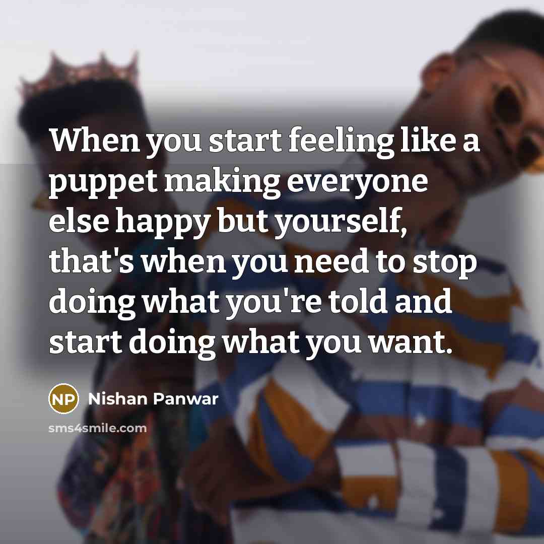 “When you start feeling like a puppet making everyone else happy but yourself, that's when you need to stop doing what you're told and start doing what you want.” quote by Nishan Panwar