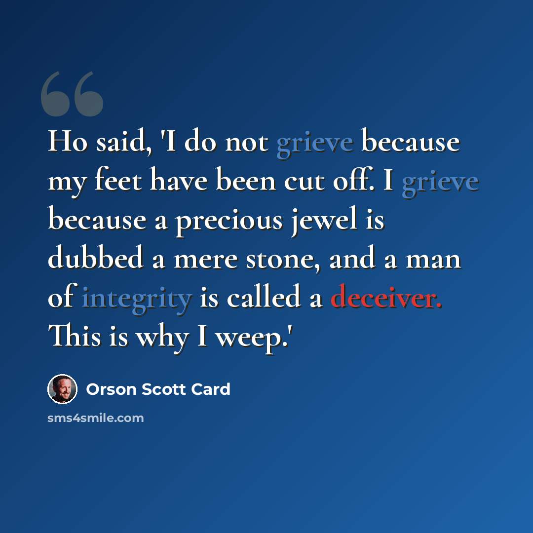 “Ho said, 'I do not grieve because my feet have been cut off. I grieve because a precious jewel is dubbed a mere stone, and a man of integrity is called a deceiver. This is why I weep.'” quote by Orson Scott Card