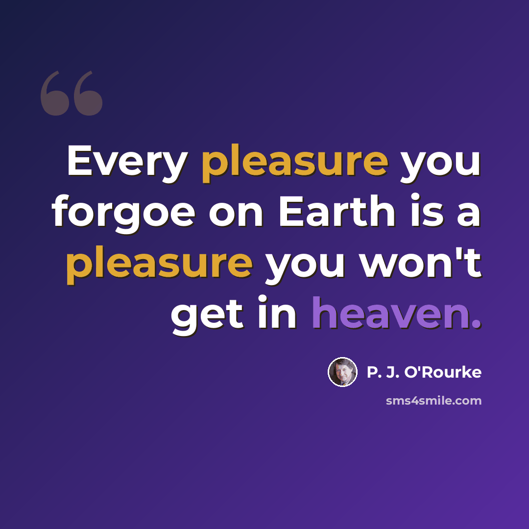 “Every pleasure you forgoe on Earth is a pleasure you won't get in heaven.” quote by P. J. O'Rourke
