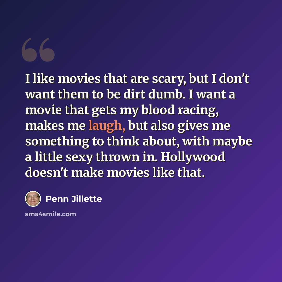 “I like movies that are scary, but I don't want them to be dirt dumb. I want a movie that gets my blood racing, makes me laugh, but also gives me something to think about, with maybe a little sexy thrown in. Hollywood doesn't make movies like that.” quote by Penn Jillette