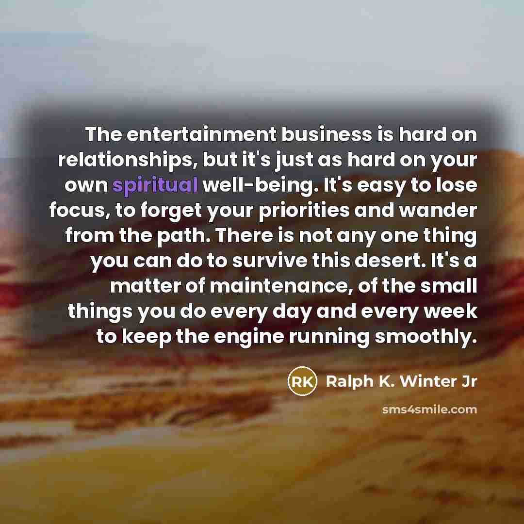 “The entertainment business is hard on relationships, but it's just as hard on your own spiritual well-being. It's easy to lose focus, to forget your priorities and wander from the path. There is not any one thing you can do to survive this desert. It's a matter of maintenance, of the small things…” quote by Ralph K. Winter Jr