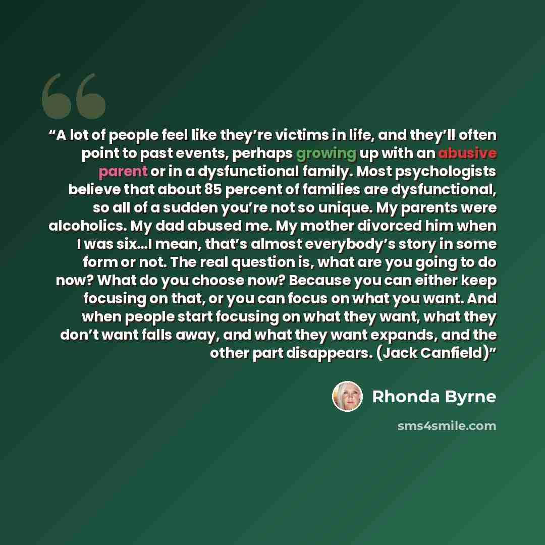 “A lot of people feel like they’re victims in life, and they’ll often point to past events, perhaps growing up with an abusive parent or in a dysfunctional family. Most psychologists believe that about 85 percent of families are dysfunctional, so all of a sudden you’re not so unique. My parents…” quote by Rhonda Byrne