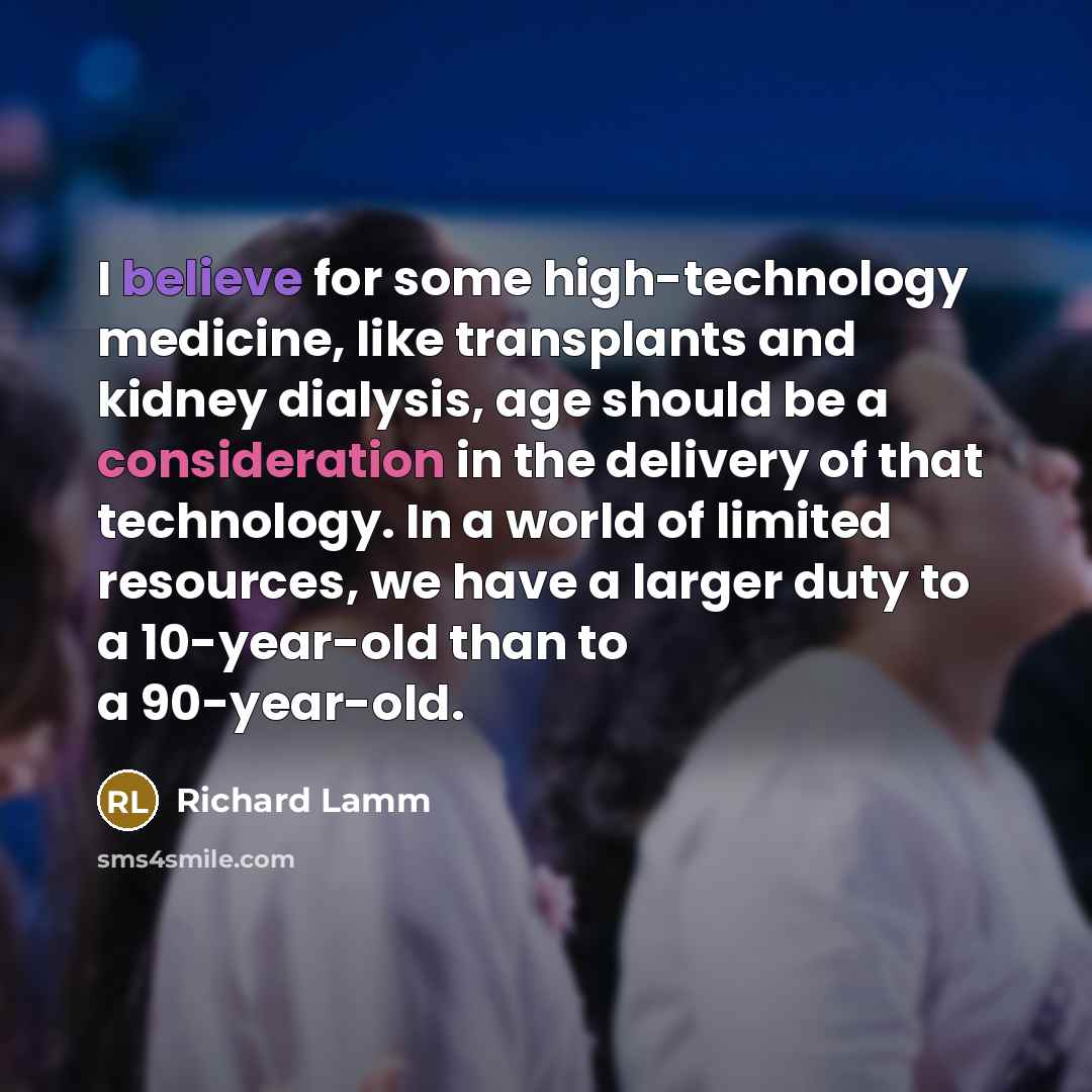 “I believe for some high-technology medicine, like transplants and kidney dialysis, age should be a consideration in the delivery of that technology. In a world of limited resources, we have a larger duty to a 10-year-old than to a 90-year-old.” quote by Richard Lamm