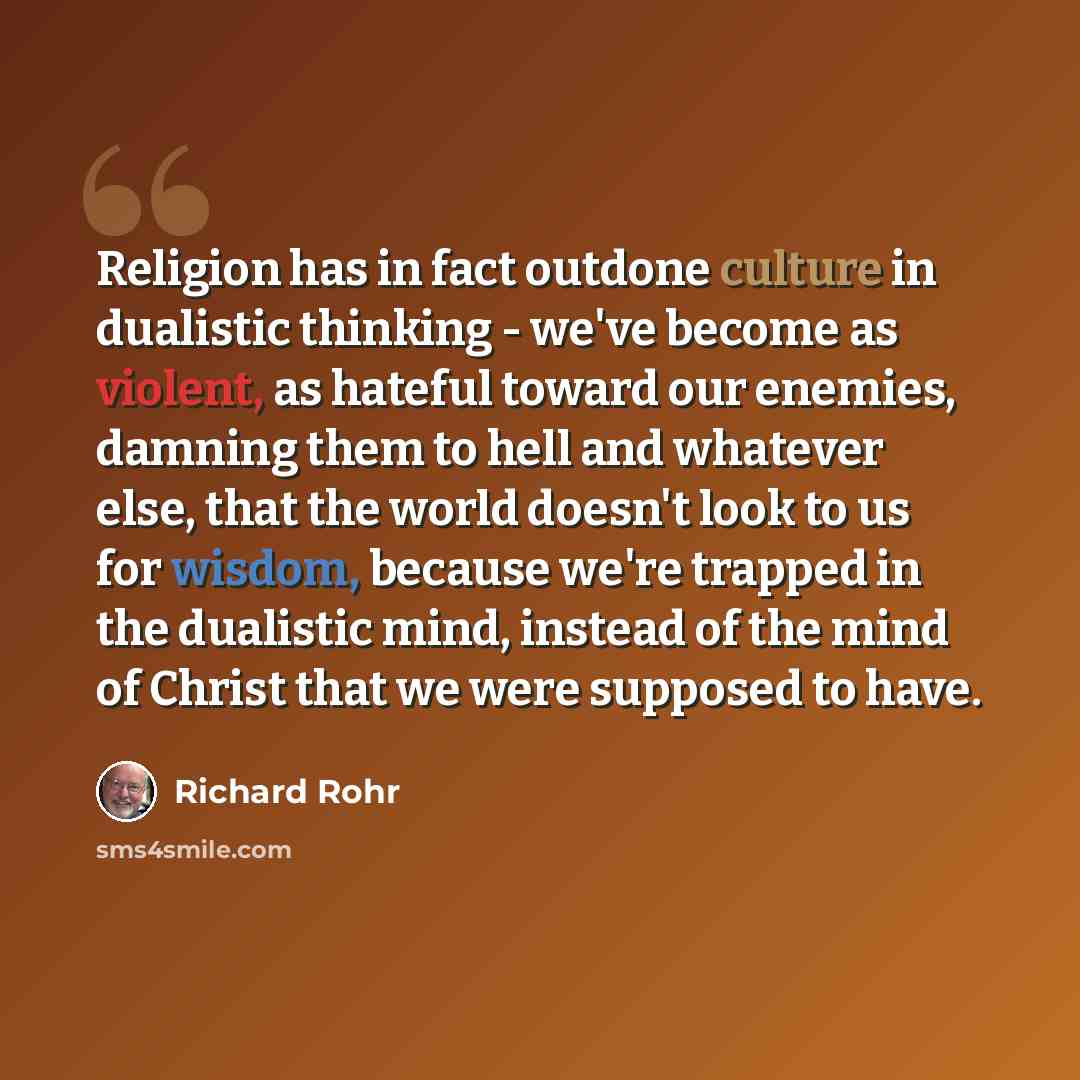 “Religion has in fact outdone culture in dualistic thinking - we've become as violent, as hateful toward our enemies, damning them to hell and whatever else, that the world doesn't look to us for wisdom, because we're trapped in the dualistic mind, instead of the mind of Christ that we were…” quote by Richard Rohr