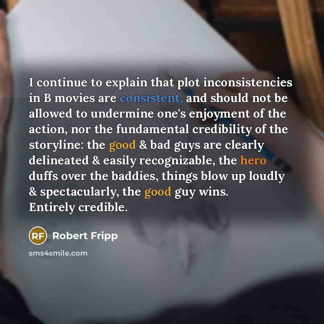 “I continue to explain that plot inconsistencies in B movies are consistent, and should not be allowed to undermine one's enjoyment of the action, nor the fundamental credibility of the storyline: the good & bad guys are clearly delineated & easily recognizable, the hero duffs over the baddies…” quote by Robert Fripp
