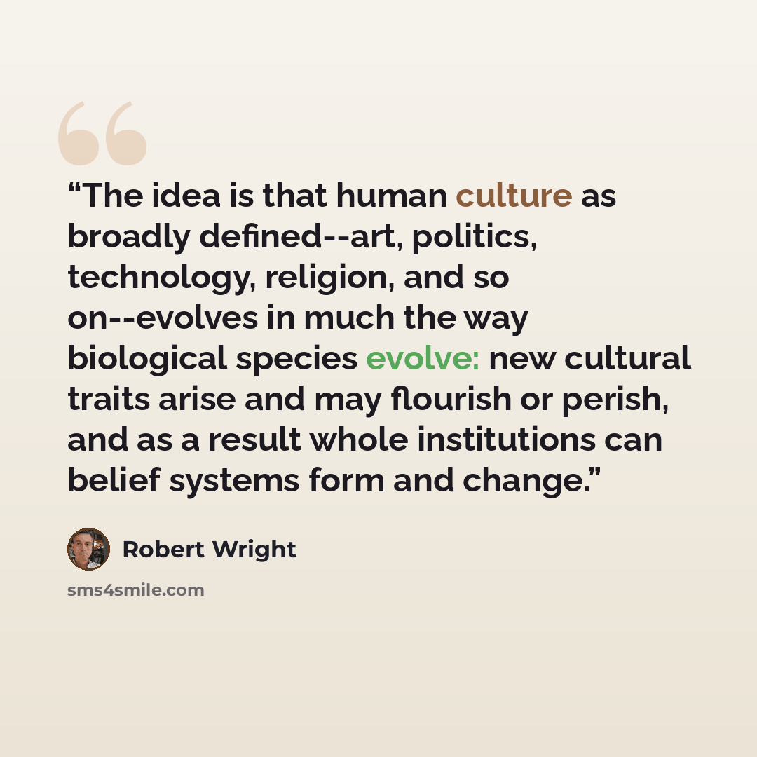 “The idea is that human culture as broadly defined--art, politics, technology, religion, and so on--evolves in much the way biological species evolve: new cultural traits arise and may flourish or perish, and as a result whole institutions can belief systems form and change.” quote by Robert Wright