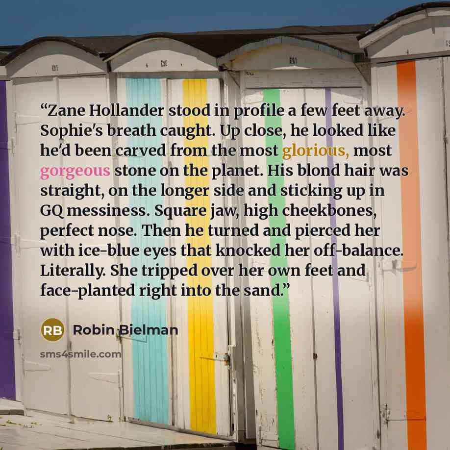 “Zane Hollander stood in profile a few feet away. Sophie's breath caught. Up close, he looked like he'd been carved from the most glorious, most gorgeous stone on the planet. His blond hair was straight, on the longer side and sticking up in GQ messiness. Square jaw, high cheekbones, perfect nose…” quote by Robin Bielman