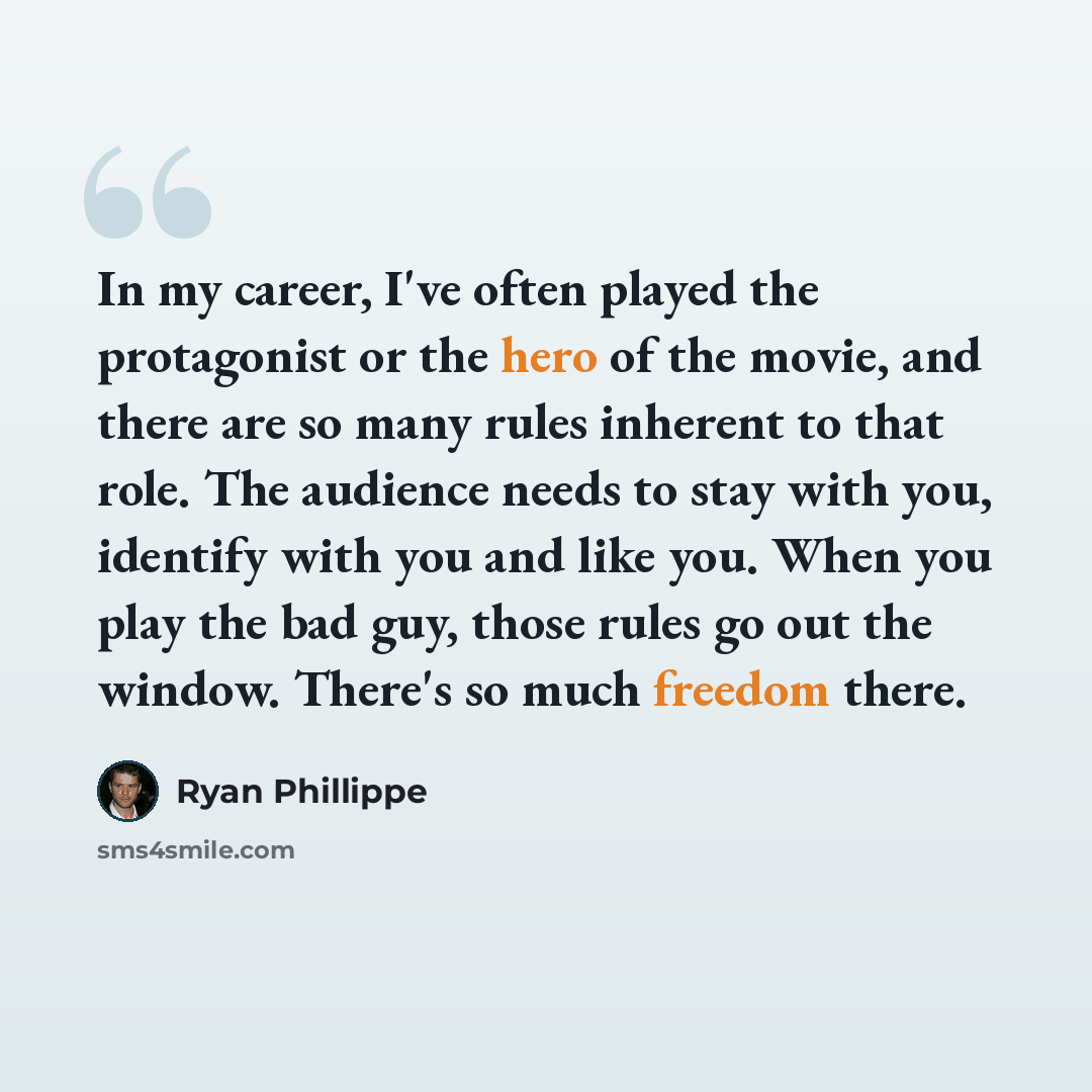 “In my career, I've often played the protagonist or the hero of the movie, and there are so many rules inherent to that role. The audience needs to stay with you, identify with you and like you. When you play the bad guy, those rules go out the window. There's so much freedom there.” quote by Ryan Phillippe