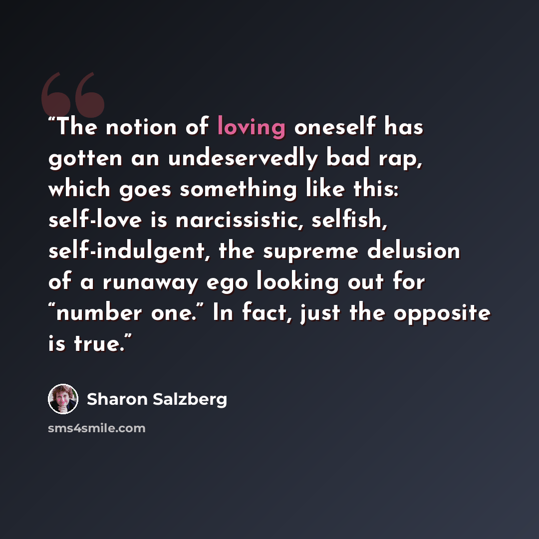 “The notion of loving oneself has gotten an undeservedly bad rap, which goes something like this: self-love is narcissistic, selfish, self-indulgent, the supreme delusion of a runaway ego looking out for “number one.” In fact, just the opposite is true.” quote by Sharon Salzberg