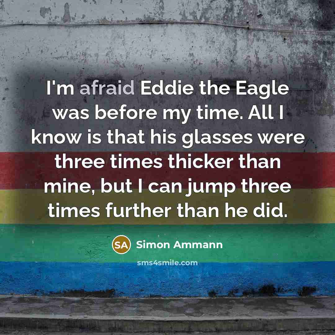 “I'm afraid Eddie the Eagle was before my time. All I know is that his glasses were three times thicker than mine, but I can jump three times further than he did.” quote by Simon Ammann