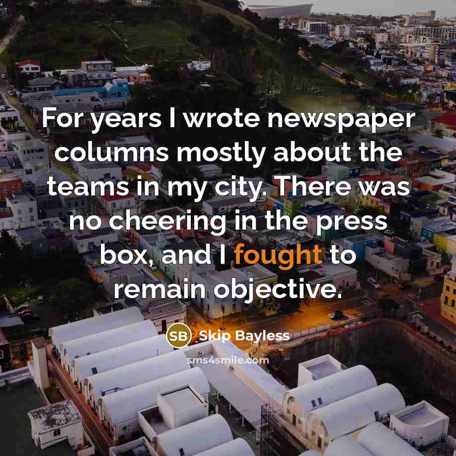 “For years I wrote newspaper columns mostly about the teams in my city. There was no cheering in the press box, and I fought to remain objective.” quote by Skip Bayless