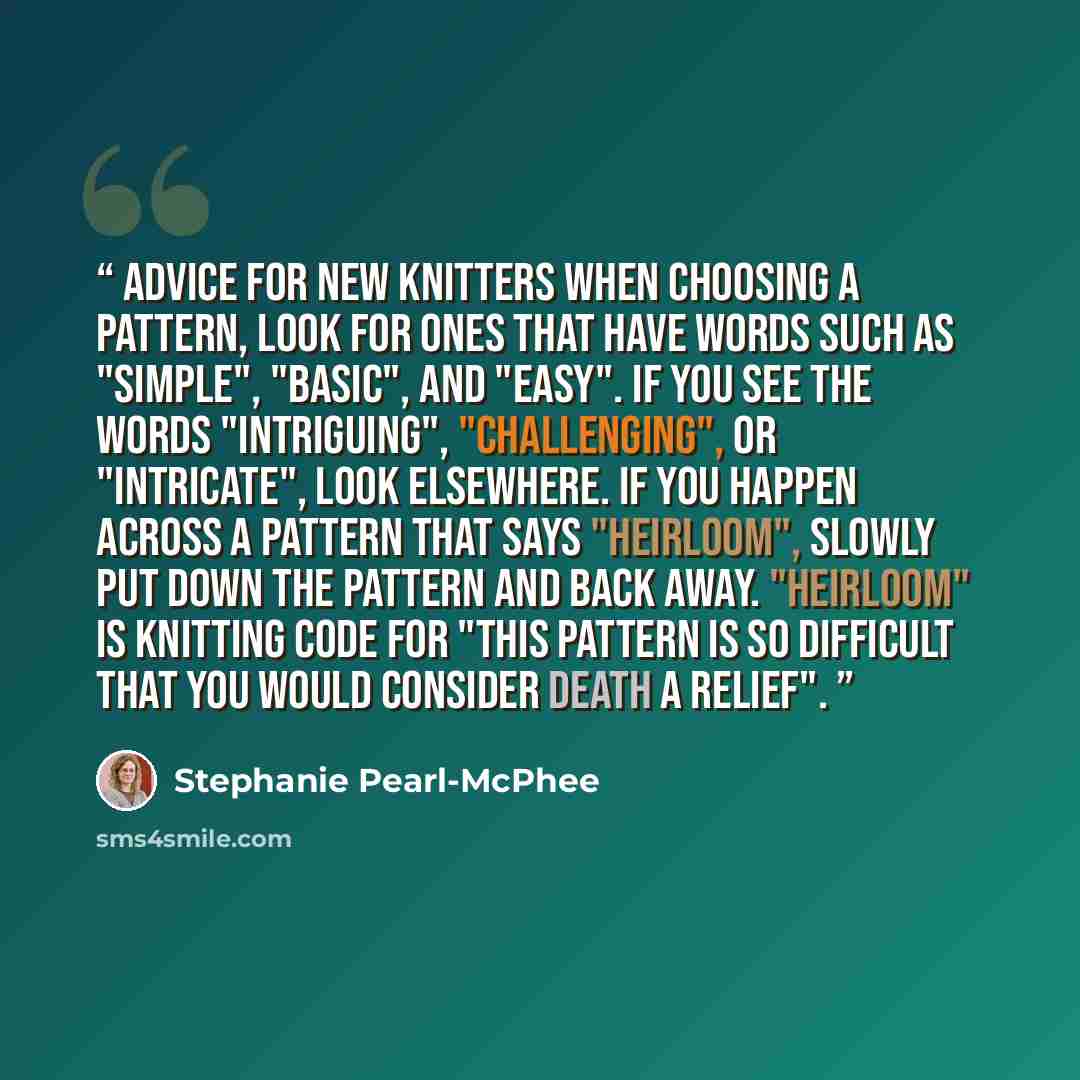 “Advice for New Knitters When choosing a pattern, look for ones that have words such as "simple", "basic", and "easy". If you see the words "intriguing", "challenging", or "intricate", look elsewhere. If you happen across a pattern that says "heirloom", slowly put down the pattern and back away…” quote by Stephanie Pearl-McPhee