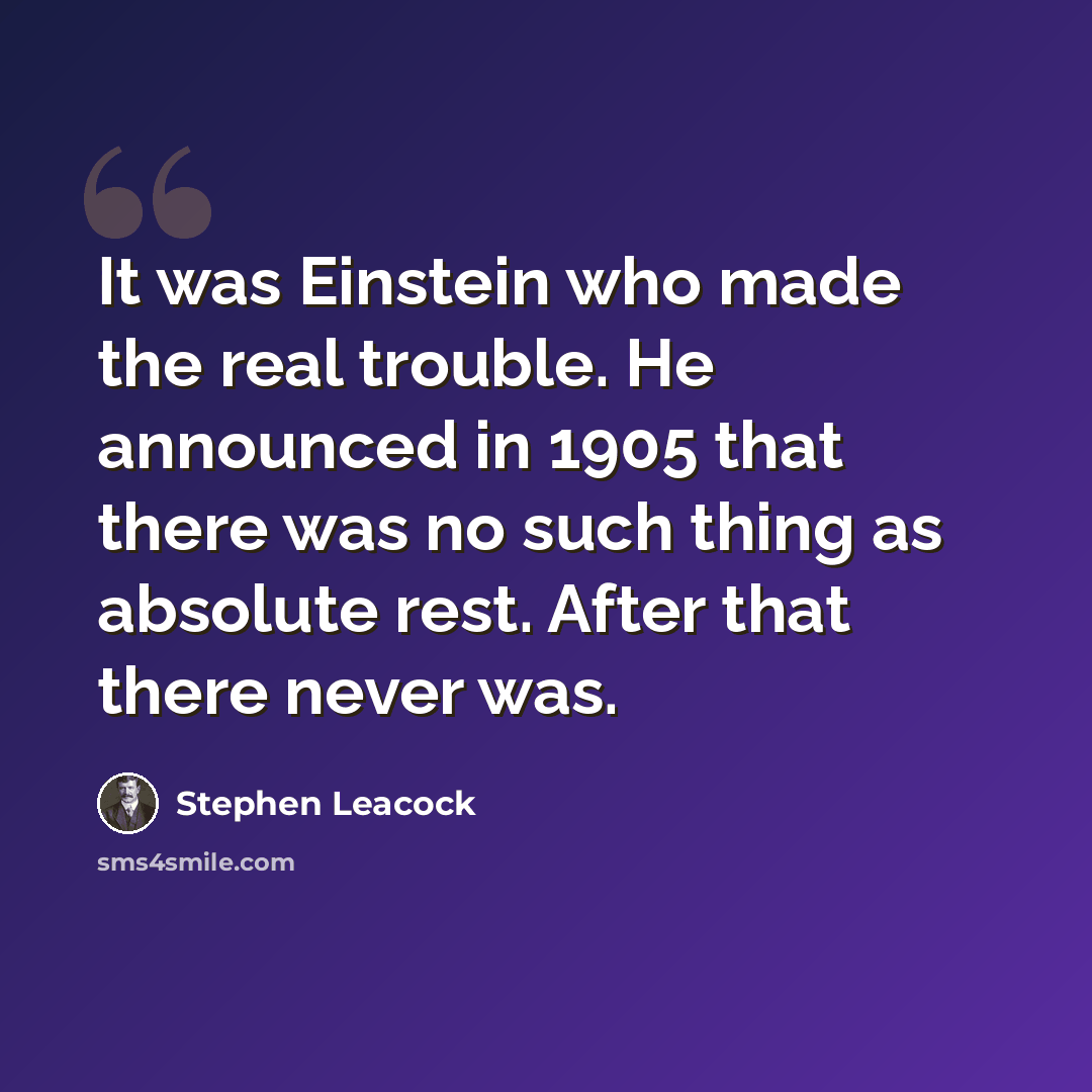 “It was Einstein who made the real trouble. He announced in 1905 that there was no such thing as absolute rest. After that there never was.” quote by Stephen Leacock