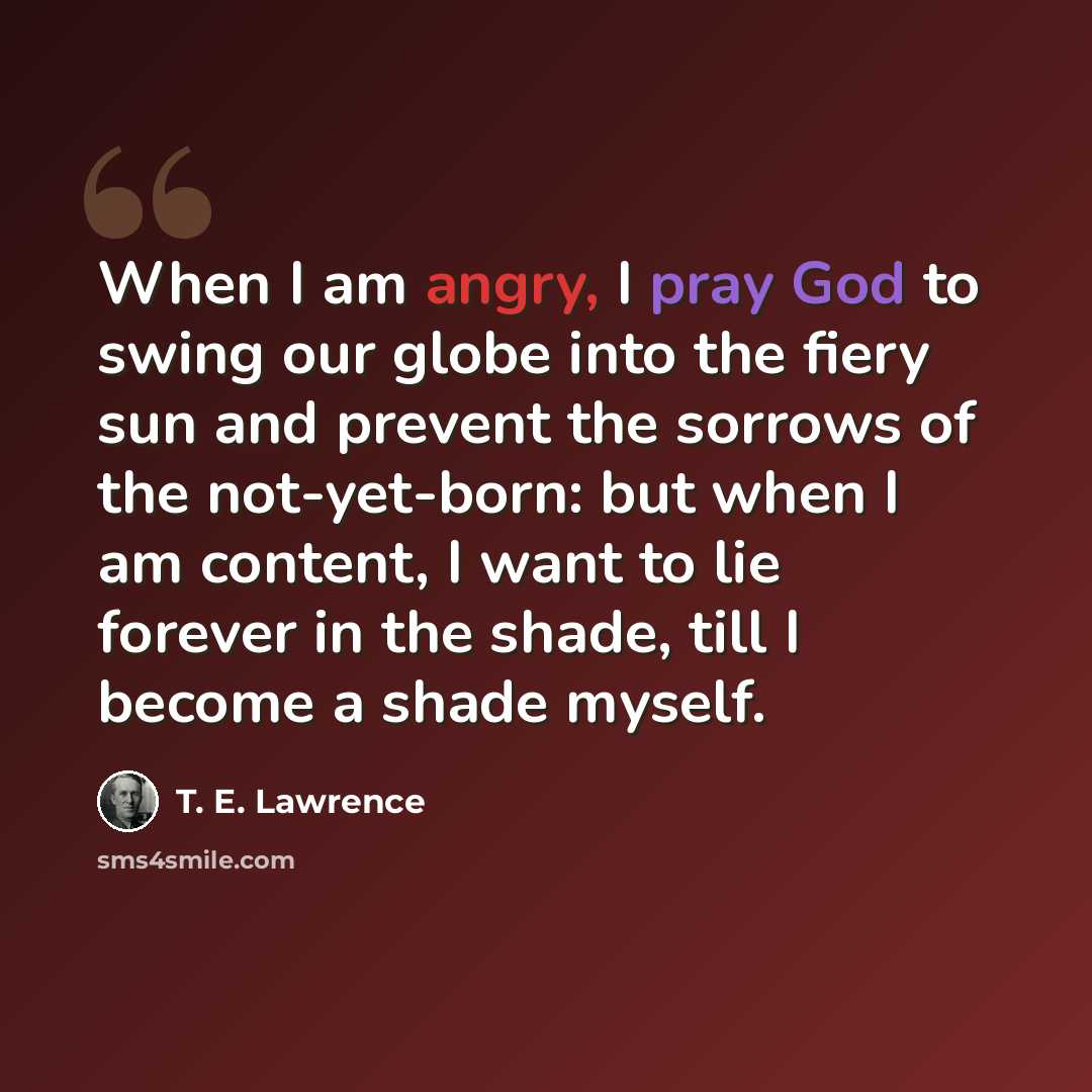 “When I am angry, I pray God to swing our globe into the fiery sun and prevent the sorrows of the not-yet-born: but when I am content, I want to lie forever in the shade, till I become a shade myself.” quote by T. E. Lawrence