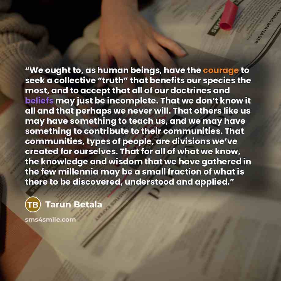 “We ought to, as human beings, have the courage to seek a collective “truth” that benefits our species the most, and to accept that all of our doctrines and beliefs may just be incomplete. That we don’t know it all and that perhaps we never will. That others like us may have something to teach us…” quote by Tarun Betala