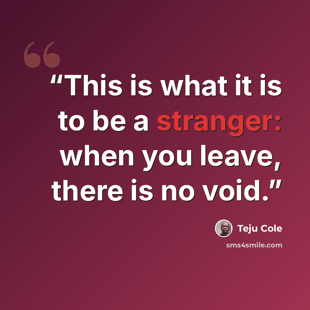 “This is what it is to be a stranger: when you leave, there is no void.” quote by Teju Cole
