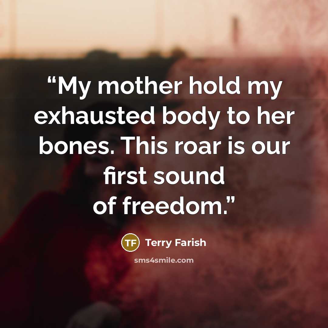 “My mother hold my exhausted body to her bones. This roar is our first sound of freedom.” quote by Terry Farish