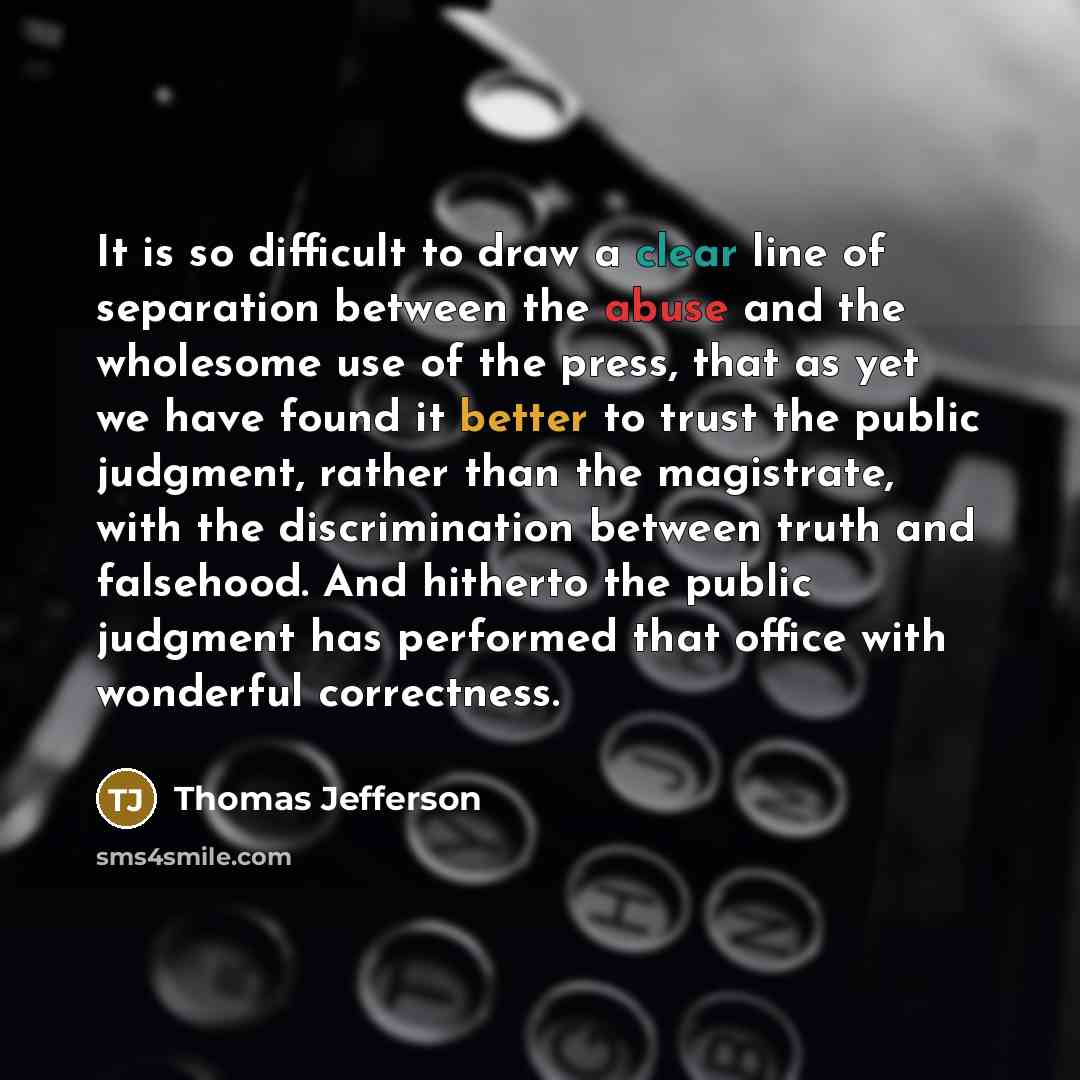 “It is so difficult to draw a clear line of separation between the abuse and the wholesome use of the press, that as yet we have found it better to trust the public judgment, rather than the magistrate, with the discrimination between truth and falsehood. And hitherto the public judgment has…” quote by Thomas Jefferson