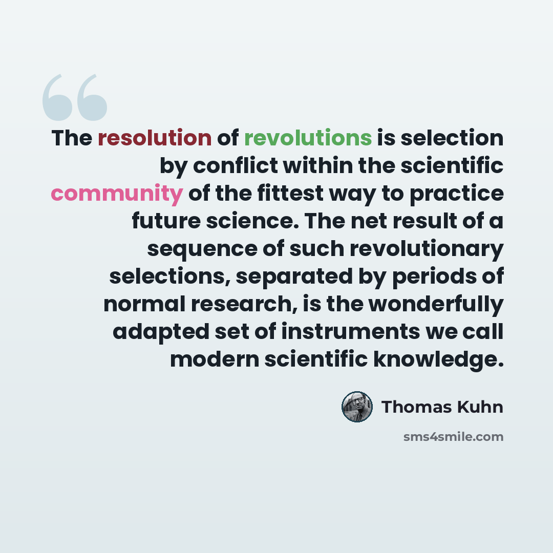 “The resolution of revolutions is selection by conflict within the scientific community of the fittest way to practice future science. The net result of a sequence of such revolutionary selections, separated by periods of normal research, is the wonderfully adapted set of instruments we call modern…” quote by Thomas Kuhn