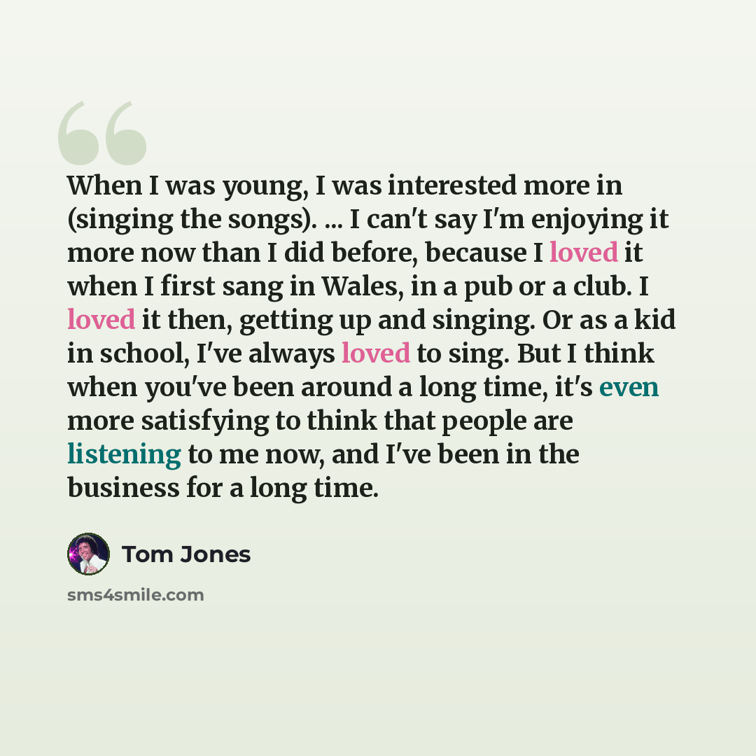 “When I was young, I was interested more in (singing the songs). ... I can't say I'm enjoying it more now than I did before, because I loved it when I first sang in Wales, in a pub or a club. I loved it then, getting up and singing. Or as a kid in school, I've always loved to sing. But I think when…” quote by Tom Jones