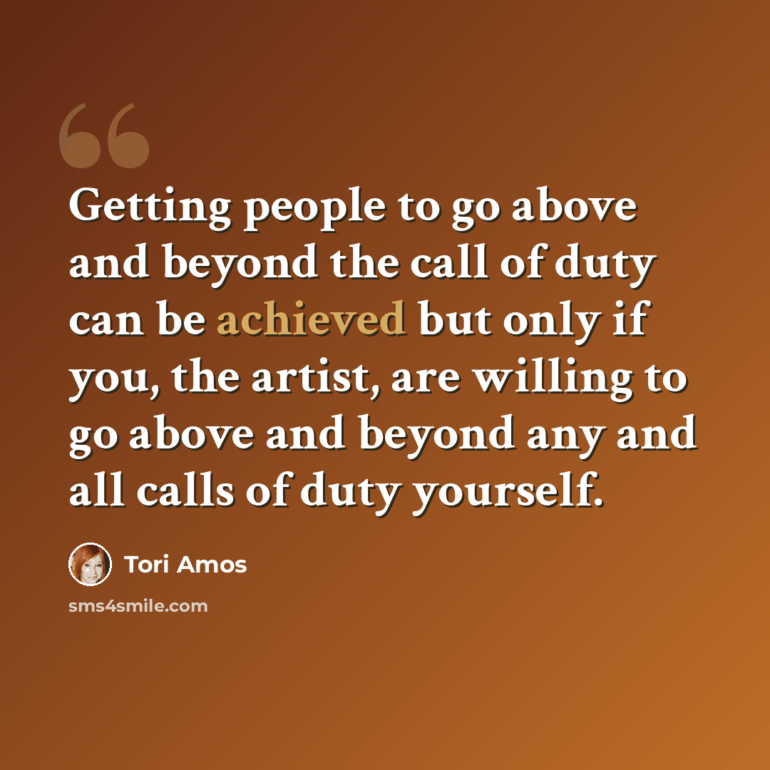 “Getting people to go above and beyond the call of duty can be achieved but only if you, the artist, are willing to go above and beyond any and all calls of duty yourself.” quote by Tori Amos
