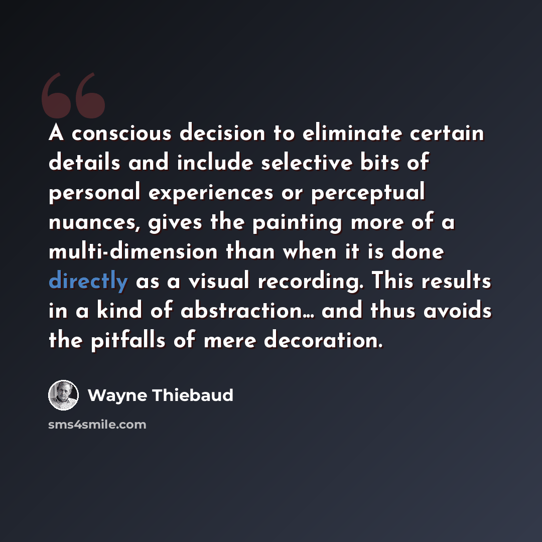 “A conscious decision to eliminate certain details and include selective bits of personal experiences or perceptual nuances, gives the painting more of a multi-dimension than when it is done directly as a visual recording. This results in a kind of abstraction... and thus avoids the pitfalls of…” quote by Wayne Thiebaud