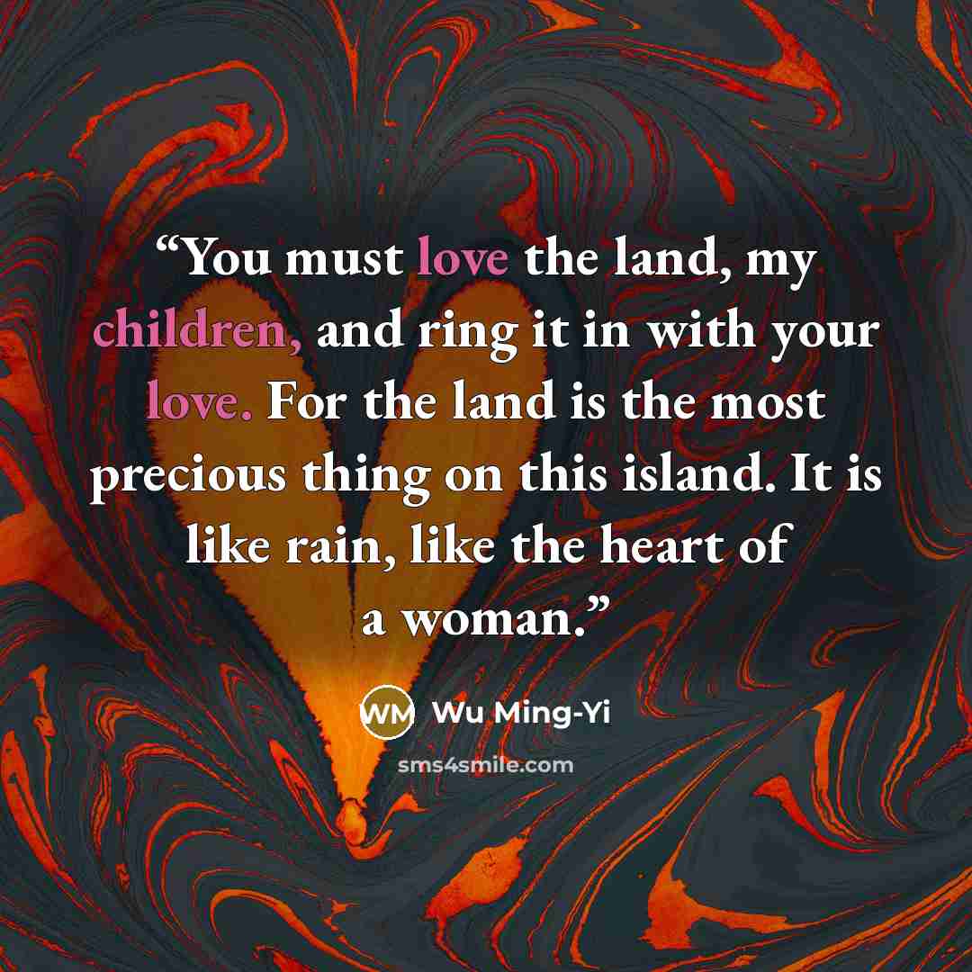 “You must love the land, my children, and ring it in with your love. For the land is the most precious thing on this island. It is like rain, like the heart of a woman.” quote by Wu Ming-Yi