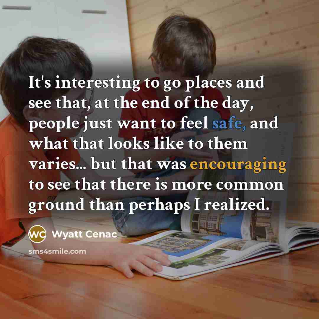 “It's interesting to go places and see that, at the end of the day, people just want to feel safe, and what that looks like to them varies... but that was encouraging to see that there is more common ground than perhaps I realized.” quote by Wyatt Cenac